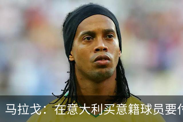 马拉戈：在意大利买意籍球员要付22%增值税，国外队免税这不正常